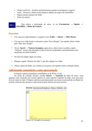 • Tempo (variável) – Atualiza automaticamente quando recarregamos o arquivo
• Autor – Primeiro e último nome listado no Dados do usuário do LibreOffice
• Página número (número do slide)
• Nome do arquivo
DICA
Para alterar a informação do autor, vá em Ferramentas → Opções →
LibreOffice→ Dados do Usuário.
Exercícios
• Crie uma nova apresentação e e seguida vá em Exibir → Mestre → Slide Mestre.
• Crie um novo slide mestre e renomeie-o para “Novo Design”, em seguida, altere o título
para “Meu novo design”.
• Vá em Inserir → Número da página, agora ative a data e hora e escolha a opção
“Variável”, assim, toda alteração na data e hora do computador, automaticamente será
atualizada nos slides também.
• No texto de rodapé, digite seu nome.
• Marque a opção “Número do slide” e, por fim, aplique aos slides.
• Altere o plano de fundo, cor e fontes ao seu gosto, em seguida, feche a exibição mestre.
Adicionando comentários a uma apresentação
O Impress suporta comentários semelhantes ao do Writer e Calc.
No modo de exibição Normal, escolha Inserir → Anotação da barra de menu. Uma
pequena caixa contendo suas iniciais aparece no canto superior esquerdo do slide, com uma caixa
de texto maior ao lado. O Impress adiciona automaticamente seu nome (se preenchido em Dados do
usuário conforme dica acima) e a data atual na parte inferior da caixa de texto.
34
Figura 24: Exemplo de anotação
 