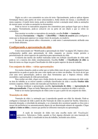 Digite ou cole o seu comentário na caixa de texto. Opcionalmente, pode-se aplicar alguma
formatação básica para partes do texto selecionando-o, botão direito do mouse, e escolhendo no
menu suspenso. (A partir deste menu, pode-se também excluir a anotação atual, todas as anotações
do mesmo autor, ou todas as anotações no documento).
Pode-se mover os marcadores pequenos dos comentários para qualquer lugar que se deseje
na página. Normalmente, pode-se colocá-lo em ou perto de um objeto a que se refere no
comentário.
Para mostrar ou ocultar os marcadores de anotação, escolha Exibir → Anotações.
Selecione Ferramentas → Opções → LibreOffice → Dados do usuário para configurar o
nome que se deseja para aparecer no campo Autor da anotação, ou mudá-lo.
Se mais de uma pessoa edita o documento, a cada autor é automaticamente atribuída uma
cor de fundo diferente.
Configurando a apresentação de slide
Como mencionado em “Modificando a apresentação de slides” na página XX, Impress aloca
configurações padrão para apresentação de slide, enquanto ao mesmo tempo permite a
personalização de vários aspectos da experiência para apresentação de slide.
A maioria das tarefas são melhor realizadas tendo em exibição classificador de slide onde
pode-se ver a maioria dos slides simultaneamente. Escolha Exibir → Classificador de slide na
barra de menu ou clique na guia Classificador de slide na parte superior da área de trabalho.
Um conjunto de slides – várias apresentações
Em muitas situações, pode-se achar que se tenha slides mais do que o tempo disponível para
apresentá-los ou pode-se querer dar uma visão rápida sem se deter em detalhes. Ao invés de ter que
criar uma nova apresentação; pode-se usar duas ferramentas que o Impress oferece: slides
escondidos e apresentação de slide personalizada.
Para ocultar um slide, clique com o botão direito do mouse sobre a miniatura do slide senão
na área de trabalho se se estiver usando a exibição classificador de slide e escolha Ocultar slide
nomenu suspenso. Slides ocultos são marcados por hachuras no slide.
Se deseja reordenar a apresentação, escolha Apresentação de slides → Apresentação de
slides personalizada. Clique no botão Nova para criar uma nova sequência de slides e salvá-lo.
Pode-se ter muitas apresentações de slides como se quer a partir de um conjunto de slides.
Transições de slide
Transição de slide é a animação que é reproduzida quando um slide for alterado. Pode-se
configurar a transição de slide a partir da aba Transição de slides no painel de Tarefas. Selecione a
transição desejada, a velocidade da animação, e se a transição deve acontecer quando se clica com o
mouse (de preferência) ou automaticamente depois de um determinado número de segundos. Clique
Aplicar a todos os slides, a menos que prefira ter diferentes transições na apresentação.
DICA
A seção de transição de slides tem uma escolha muito útil: Visualização
automática. Selecione-a. Então, quando se fizer alguma alteração em uma transição de
slide, o novo slide é visualizado na área de trabalho, incluindo seus efeitos.
35
 