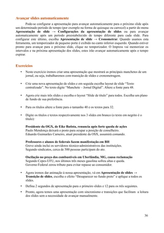 Avançar slides automaticamente
Pode-se configurar a apresentação para avançar automaticamente para o próximo slide após
um determinado período de tempo (por exemplo na forma de quiosque ou carrocel) a partir do menu
Apresentação de slide → Configurações da apresentação de slides ou para avançar
automaticamente após um período preestabelecido de tempo diferente para cada slide. Para
configurar este último, escolha Apresentação de slide → Cronometrar. Quando usamos esta
ferramenta, um temporizador de pequeno porte é exibido no canto inferior esquerdo. Quando estiver
pronto para avançar para o próximo slide, clique no temporizador. O Impress vai memorizar os
intervalos e na próxima apresentação dos slides, estes irão avançar automaticamente após o tempo
expirar.
Exercícios
• Neste exercício iremos criar uma apresentação que mostrará as principais manchetes de um
jornal, ou seja, trabalharemos com transição de slides e cronometragem.
• Crie uma nova apresentação de slides e em seguida escolha layout de slide “Texto
centralizado”. No texto digite “Manchete – Jornal Digital”. Altere a fonte para 48.
• Agora crie mais três slides e escolha o layout “Slide de título” para todos. Escolha um plano
de fundo de sua preferência.
• Para os títulos altere a fonte para o tamanho 40 e os textos para 32.
• Digite os títulos e textos respectivamente nos 3 slides em branco (o texto em negrito é o
título):
Presidente da OGX, de Eike Batista, renuncia após forte queda de ações
Paulo Mendonça deixará o posto para ocupar a posição de conselheiro.
Eduardo Guimarães Carneiro, atual presidente da OSX, assumirá comando.
Professores e alunos de federais fazem manifestação em BH
Greve ainda inclui os servidores técnico-administrativos das instituições.
Segundo sindicatos, cerca de 500 pessoas participam do ato.
Oscilação no preço dos combustíveis em Uberlândia, MG, causa reclamação
Segundo Cepes-UFU, nos últimos três meses gasolina sofreu altas e queda.
Governo Federal zerou tributo para evitar repasse ao consumidor.
• Agora iremos dar animação à nossa apresentação, vá em Apresentação de slides →
Transição de slides, escolha o efeito “Desaparecer no fundo preto” e aplique a todos os
slides.
• Defina 2 segundos de apresentação para o primeiro slides e 12 para os três seguintes.
• Pronto, agora temos uma apresentação com sincronismo e transições que facilitam a leitura
dos slides sem a necessidade de avançar manualmente.
36
 