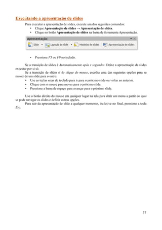 Executando a apresentação de slides
Para executar a apresentação de slides, execute um dos seguintes comandos:
• Clique Apresentação de slides → Apresentação de slides.
• Clique no botão Apresentação de slides na barra de ferramenta Apresentação.
• Pressione F5 ou F9 no teclado.
Se a transição de slides é Automaticamente após x segundos. Deixe a apresentação de slides
executar por si só.
Se a transição de slides é Ao clique do mouse, escolha uma das seguintes opções para se
mover de um slide para o outro:
• Use as teclas setas do teclado para ir para o próximo slide ou voltar ao anterior.
• Clique com o mouse para mover para o próximo slide.
• Pressione a barra de espaço para avançar para o próximo slide.
Use o botão direito do mouse em qualquer lugar na tela para abrir um menu a partir do qual
se pode navegar os slides e definir outras opções.
Para sair da apresentação de slide a qualquer momento, inclusive no final, pressione a tecla
Esc.
37
 