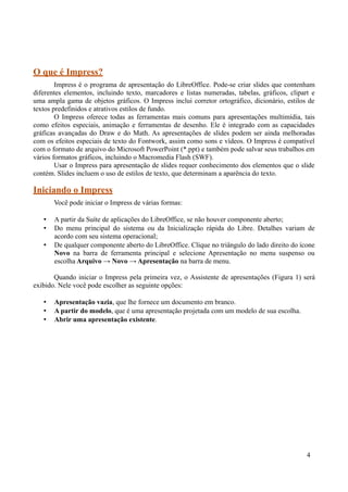 O que é Impress?
Impress é o programa de apresentação do LibreOffice. Pode-se criar slides que contenham
diferentes elementos, incluindo texto, marcadores e listas numeradas, tabelas, gráficos, clipart e
uma ampla gama de objetos gráficos. O Impress inclui corretor ortográfico, dicionário, estilos de
textos predefinidos e atrativos estilos de fundo.
O Impress oferece todas as ferramentas mais comuns para apresentações multimídia, tais
como efeitos especiais, animação e ferramentas de desenho. Ele é integrado com as capacidades
gráficas avançadas do Draw e do Math. As apresentações de slides podem ser ainda melhoradas
com os efeitos especiais de texto do Fontwork, assim como sons e vídeos. O Impress é compatível
com o formato de arquivo do Microsoft PowerPoint (*.ppt) e também pode salvar seus trabalhos em
vários formatos gráficos, incluindo o Macromedia Flash (SWF).
Usar o Impress para apresentação de slides requer conhecimento dos elementos que o slide
contém. Slides incluem o uso de estilos de texto, que determinam a aparência do texto.
Iniciando o Impress
Você pode iniciar o Impress de várias formas:
• A partir da Suíte de aplicações do LibreOffice, se não houver componente aberto;
• Do menu principal do sistema ou da Inicialização rápida do Libre. Detalhes variam de
acordo com seu sistema operacional;
• De qualquer componente aberto do LibreOffice. Clique no triângulo do lado direito do ícone
Novo na barra de ferramenta principal e selecione Apresentação no menu suspenso ou
escolha Arquivo → Novo → Apresentação na barra de menu.
Quando iniciar o Impress pela primeira vez, o Assistente de apresentações (Figura 1) será
exibido. Nele você pode escolher as seguinte opções:
• Apresentação vazia, que lhe fornece um documento em branco.
• A partir do modelo, que é uma apresentação projetada com um modelo de sua escolha.
• Abrir uma apresentação existente.
4
 