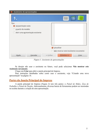 Se desejar não usar o assistente no futuro, você pode selecionar Não mostrar este
Assistente novamente.
Clique em Criar para abrir a janela principal do Impress.
Para instruções detalhadas sobre como usar o assistente, veja “Criando uma nova
apresentação” na página 14.
Partes da Janela Principal do Impress
A janela principal do Impress (Figura 2) tem três partes: o Painel de Slides, Área de
Trabalho, e Painel de Tarefas. Adicionalmente, diversas barras de ferramentas podem ser mostradas
ou ocultas durante a criação de uma apresentação.
5
Figura 1: Assistente de apresentações
 