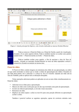 DICA
Pode-se remover o Painel de Slides ou o Painel de Tarefas a partir da visualização,
clicando o X no canto superior direito. Pode-se também mostrar ou ocultar estes painéis
usando Exibir → Painel de tarefas ou Exibir → Painel de slides.
Pode-se também ocultar esses painéis, a fim de maximar a área da Área de
trabalho clicando no marcador Ocultar/Mostrar no meio da linha separadora vertical e
restaurá-los clicando novamente na mesma área.
Painel de slides
O Painel de Slides contém imagens em miniaturas dos slides de sua apresentação, na ordem
em que serão mostrados (a menos que se mude a ordem de apresentação dos slides). Clicando em
um slide deste painel, isto o selecione e o coloca na Área de Trabalho. Quando um slide está na
Área de Trabalho, pode-se aplicar nele as alterações desejadas.
Várias operações adicionais podem ser aplicadas em um ou mais slides simultaneamente no
Painel de slides:
• Adicionar novos slides para a apresentação.
• Marcar um slide como oculto para que ele não seja mostrado como parte da apresentação.
• Excluir um slide da apresentação, se ele não é mais necessário.
• Renomear um slide.
• Duplicar um slide (copiar e colar) ou movê-lo para uma posição diferente na apresentação
(cortar e colar).
Também é possível realizar as seguintes operações, apesar de existirem métodos mais
6
Figura 2: Janela principal do Impress, com círculos indicando as marcas Ocultar/Mostrar
 