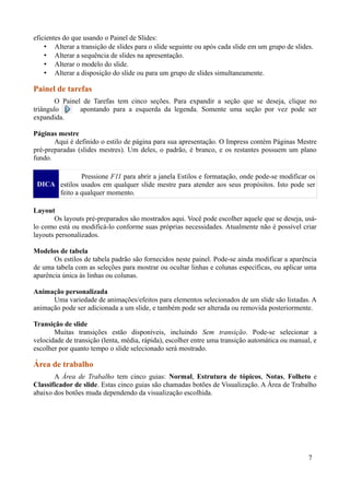 eficientes do que usando o Painel de Slides:
• Alterar a transição de slides para o slide seguinte ou após cada slide em um grupo de slides.
• Alterar a sequência de slides na apresentação.
• Alterar o modelo do slide.
• Alterar a disposição do slide ou para um grupo de slides simultaneamente.
Painel de tarefas
O Painel de Tarefas tem cinco seções. Para expandir a seção que se deseja, clique no
triângulo apontando para a esquerda da legenda. Somente uma seção por vez pode ser
expandida.
Páginas mestre
Aqui é definido o estilo de página para sua apresentação. O Impress contém Páginas Mestre
pré-preparadas (slides mestres). Um deles, o padrão, é branco, e os restantes possuem um plano
fundo.
DICA
Pressione F11 para abrir a janela Estilos e formatação, onde pode-se modificar os
estilos usados em qualquer slide mestre para atender aos seus propósitos. Isto pode ser
feito a qualquer momento.
Layout
Os layouts pré-preparados são mostrados aqui. Você pode escolher aquele que se deseja, usá-
lo como está ou modificá-lo conforme suas próprias necessidades. Atualmente não é possível criar
layouts personalizados.
Modelos de tabela
Os estilos de tabela padrão são fornecidos neste painel. Pode-se ainda modificar a aparência
de uma tabela com as seleções para mostrar ou ocultar linhas e colunas específicas, ou aplicar uma
aparência única às linhas ou colunas.
Animação personalizada
Uma variedade de animações/efeitos para elementos selecionados de um slide são listadas. A
animação pode ser adicionada a um slide, e também pode ser alterada ou removida posteriormente.
Transição de slide
Muitas transições estão disponíveis, incluindo Sem transição. Pode-se selecionar a
velocidade de transição (lenta, média, rápida), escolher entre uma transição automática ou manual, e
escolher por quanto tempo o slide selecionado será mostrado.
Área de trabalho
A Área de Trabalho tem cinco guias: Normal, Estrutura de tópicos, Notas, Folheto e
Classificador de slide. Estas cinco guias são chamadas botões de Visualização. A Área de Trabalho
abaixo dos botões muda dependendo da visualização escolhida.
7
 