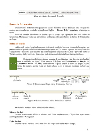 Barras de ferramentas
Muitas barras de ferramentas podem ser usadas durante a criação de slides, uma vez que elas
podem ser mostradas ou ocultadas clicando em Exibir → Barras de ferramentas e selecionar no
menu.
Pode-se também selecionar os ícones que se deseja que apareçam em cada barra de
ferramenta. Muitas das barras de ferramentas no Impress são semelhantes às barras de ferramentas
no Draw.
Barra de status
A Barra de status, localizada na parte inferior da janela do Impress, contém informações que
podem ser úteis quando trabalhamos com uma apresentação. Ela mostra algumas informações sobre
o documento e maneiras convenientes de alterar algumas funcionalidades. Ela é parecida, tanto no
Writer, como no Calc, Impress e Draw, mas cada componente inclui alguns itens específicos.
NOTA
Os tamanhos são fornecidos na unidade de medida atual (não deve ser confundido
com as unidades da régua). Esta unidade é definida em Ferramentas → Opções →
LibreOffice Draw → Geral, onde também se pode alterar a escala da página. Outra
forma de mudar a escala é dar um duplo clique sobre o número mostrada na barra de
status.
Os itens da barra de status estão descritos abaixo.
Número do slide
Mostra o número do slide e o número total deles no documento. Clique duas vezes nesse
campo para abrir o Navegador.
Estilo do slide
Mostra o estilo atual do slide. Para editá-lo, clique duas vezes nesse campo.
8
Figura 3: Guias da Área de Trabalho
Figura 4: Canto esquerdo da barra de status no Impress
Figura 5: Canto direito da barra de status do Impress
 