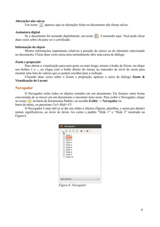 Alterações não salvas
Um ícone aparece aqui se alterações feitas no documento não foram salvas.
Assinatura digital
Se o documento foi assinado digitalmente, um ícone é mostrado aqui. Você pode clicar
duas vezes sobre ele para ver o certificado.
Informação do objeto
Mostra informações importantes relativas à posição do cursor ou do elemento selecionado
no documento. Clicar duas vezes nessa área normalmente abre uma caixa de diálogo.
Zoom e proporção
Para alterar a visualização para mais perto ou mais longe, arraste o botão de Zoom, ou clique
nos botões + e –, ou clique com o botão direito do mouse no marcador de nível de zoom para
mostrar uma lista de valores que se podem escolher para a exibição.
Clicando duas vezes sobre o Zoom e proporção, aparece a caixa de diálogo Zoom &
Visualização do Layout.
Navegador
O Navegador exibe todos os objetos contidos em um documento. Ele fornece outra forma
conveniente de se mover em um documento e encontrar itens neste. Para exibir o Navegador, clique
no ícone na barra de ferramentas Padrão, ou escolha Exibir → Navegador na
barra de menu, ou pressione Ctrl+Shift+F5.
O Navegador é mais útil se se der aos slides e objetos (figuras, planilhas, e assim por diante)
nomes significativos, ao invés de deixá- los como o padrão “Slide 1” e “Slide 2” mostrado na
Figura 6.
9
Figura 6: Navegador
 