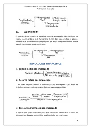 DISCIPLINAS: PSICOLOGIA E GESTÃO II E PSICOLOGIA APLICADA
Profª: Camilla Rodovalho
4
10. Suporte de RH
O objetivo desse indicador é identificar quantos empregados são atendidos, na
média, considerando-se cada funcionário de RH. Com essa medida, é possível
perceber que o denominador (empregados em RH) é comparativamente menor
quando confrontado com o numerador.
INDICADORES FINANCEIROS
1. Salário médio por empregado
2. Retorno médio por empregado
Tem como objetivo estimar a contribuição dos empregados e/ou força de
trabalho, como um todo, na geração do retorno para os acionistas.
3. Custo de alimentação por empregado
A divisão dos gastos com refeição – por empregado beneficiário – auxilia na
compreensão do custo com refeição ou alimentação por empregado.
 