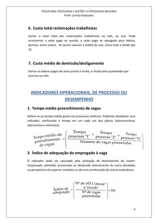 DISCIPLINAS: PSICOLOGIA E GESTÃO II E PSICOLOGIA APLICADA
Profª: Camilla Rodovalho
6
6. Custo total reclamações trabalhistas
Somar o valor total das reclamações trabalhistas no mês, ou ano. Pode
acrescentar o valor pago no acordo, o valor pago ao advogado para defesa,
perícias, entre outros. Se quiser calcular a média do ano, soma tudo e divide por
12.
7. Custo médio de demissão/desligamento
Somar os valores pagos de aviso prévio e multa, e divide pela quantidade que
ocorreu no mês.
INDICADORES OPERACIONAIS, DE PROCESSO OU
DESEMPENHO
1. Tempo médio preenchimento de vagas
Refere-se ao tempo médio gasto nos processos seletivos. Podemos desdobrar esse
indicador, verificando o tempo em um cada um dos planos (administrativo,
operacional e executivo).
2. Índice de adequação do empregado à vaga
O indicador pode ser calculado pela avaliação de desempenho do recém-
empossado, admitido, promovido ou deslocado lateralmente de outra atividade,
na perspectiva do superior imediato ou de uma combinação de outros avaliadores.
 