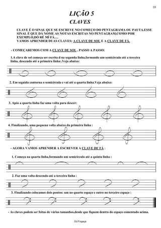 ================/
CLAVES
LIÇÃO 5
CLAVE É O SINAL QUE SE ESCREVE NO COMEÇO DO PENTAGRAMA OU PAUTA.ESSE
SINAL É QUE DÁ NOME AS NOTAS ESCRITAS NO PENTAGRAM,COMO POR
EXEMPLO,DÓ RÉ MÍ FÁ.....
VAMOS APRENDER DUAS CLAVES: A CLAVE DE SOL E A CLAVE DE FÁ.
- COMEÇAREMOS COM A CLAVE DE SOL , PASSO A PASSO:
1.A clave de sol começa ser escrita d na segunda linha,formando um semicírculo até a terceira
linha, descendo até a primeira linha:.Veja abaixo:
ll
================/
2. Em seguida contorna o semicírculo e vai até a quarta linha.Veja abaixo:
3. Após a quarta linha faz uma volta para descer:
ll
================/
4. Finalizando, uma pequena volta abaixo da primeira linha :
ll
================/
- AGORA VAMOS APRENDER A ESCREVER A CLAVE DE FÁ :
ll
================/
2. Faz uma volta descendo até a terceira linha :
1. Começa na quarta linha,formando um semicírculo até a quinta linha :
ll
================/
3. Finalizando colocamos dois pontos: um no quarto espaço e outro no terceiro espaço :
ll
================/
..........
- As claves podem ser feitas de vários tamanhos,desde que fiquem dentro do espaço comentado acima.
””
Ed Fogaça
10
 