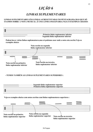 ================/
Podem haver várias linhas suplementares,mas só podemos usar onde a nota esta escrita.Veja os
exemplos abaixo
Primeira linha suplementar inferior
LIÇÃO 6
Segunda linha suplementar inferior
LINHAS SUPLEMENTARES SÃO LINHAS ACRESCENTADAS NO PENTAGRAMA,MAS QUE SÓ
USAMOS SOBRE A NOTA MUSICAL .É UMA LINHA IMAGINÁRIA.VEJA O EXEMPLO ABAIXO:
LINHAS SUPLEMENTARES
ll
================/
Nota escrita na primeira
linha suplementar inferior
Nota escrita na terceira
linha suplementar inferior
Nota escrita na segunda
linha suplementar inferior
ll
================/
Segunda linha suplementar superior
- TEMOS TAMBÉM AS LINHAS SUPLEMENTARES SUPERIORES :
Veja os exemplos abaixo com notas escritas com linhas suplementares superiores :
Primeira linha suplementar superior
ll
================/
Nota escrita na segunda
linha suplementar superior
Nota escrita na primeira
linha suplementar superior Nota escrita na terceira
linha suplementar superior
ll
Ed Fogaça
13
 