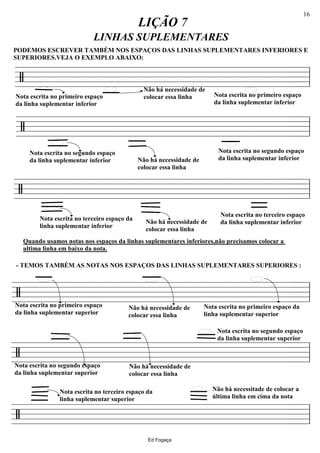 ================/
Nota escrita no primeiro espaço
da linha suplementar inferior
Não há necessidade de
colocar essa linha
LIÇÃO 7
LINHAS SUPLEMENTARES
PODEMOS ESCREVER TAMBÉM NOS ESPAÇOS DAS LINHAS SUPLEMENTARES INFERIORES E
SUPERIORES.VEJA O EXEMPLO ABAIXO:
Nota escrita no primeiro espaço
da linha suplementar inferior
ll
================/
Nota escrita no segundo espaço
da linha suplementar inferior
Nota escrita no segundo espaço
da linha suplementar inferior
ll
================/
Nota escrita no terceiro espaço
da linha suplementar inferiorNão há necessidade de
colocar essa linha
Não há necessidade de
colocar essa linha
Nota escrita no terceiro espaço da
linha suplementar inferior
ll
================/
Nota escrita no primeiro espaço da
linha suplementar superior
Não há necessidade de
colocar essa linha
Nota escrita no primeiro espaço
da linha suplementar superior
- TEMOS TAMBÉM AS NOTAS NOS ESPAÇOS DAS LINHAS SUPLEMENTARES SUPERIORES :
Quando usamos notas nos espaços da linhas suplementares inferiores,não precisamos colocar a
ultima linha em baixo da nota.
ll
================/
Nota escrita no segundo espaço
da linha suplementar superior
Nota escrita no segundo espaço
da linha suplementar superior
Não há necessidade de
colocar essa linha
ll
================/
Não há necessitade de colocar a
última linha em cima da nota
Nota escrita no terceiro espaço da
linha suplementar superior
ll
Ed Fogaça
16
 