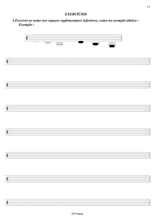 ================/
1.Escrever as notas nos espaços suplementares inferiores, como no exemplo abaixo :
Exemplo :
EXERCÍCIOS
ll
========================/ ll
========================/ ll
========================/ ll
========================/ ll
========================/ ll
========================/ ll
========================/ ll
Ed Fogaça
17
 