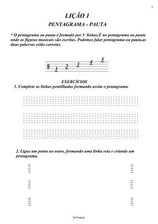 =======/
2. Ligue um ponto ao outro, formando uma linha reta e criando um
pentagrama.
EXERCÍCIOS
1. Complete as linhas pontilhadas formando assim o pentagrama.
PENTAGRAMA - PAUTA
LIÇÃO 1
321
4
* O pentagrama ou pauta é formado por 5 linhas.É no pentagrama ou pauta
onde as figuras musicais são escritas. Podemos falar pentagrama ou pauta,as
duas palavras estão corretas.
5
- - - - - - - - - - - - - - - - - - - - - - - - - - - - - - - - - - - - - - - - - - - -
- - - - - - - - - - - - - - - - - - - - - - - - - - - - - - - - - - - - - - - - - - - -
- - - - - - - - - - - - - - - - - - - - - - - - - - - - - - - - - - - - - - - - - - - -
- - - - - - - - - - - - - - - - - - - - - - - - - - - - - - - - - - - - - - - - - - - -
- - - - - - - - - - - - - - - - - - - - - - - - - - - - - - - - - - - - - - - - - - - -
- - - - - - - - - - - - - - - - - - - - - - - - - - - - - - - - - - - - - - - - - - - -
- - - - - - - - - - - - - - - - - - - - - - - - - - - - - - - - - - - - - - - - - - - -
- - - - - - - - - - - - - - - - - - - - - - - - - - - - - - - - - - - - - - - - - - - -
- - - - - - - - - - - - - - - - - - - - - - - - - - - - - - - - - - - - - - - - - - - -
- - - - - - - - - - - - - - - - - - - - - - - - - - - - - - - - - - - - - - - - - - - -
- - - - - - - - - - - - - - - - - - - - - - - - - - - - - - - - - - - - - - - - - - - -
- - - - - - - - - - - - - - - - - - - - - - - - - - - - - - - - - - - - - - - - - - - -
- - - - - - - - - - - - - - - - - - - - - - - - - - - - - - - - - - - - - - - - - - - -
- - - - - - - - - - - - - - - - - - - - - - - - - - - - - - - - - - - - - - - - - - - -
- - - - - - - - - - - - - - - - - - - - - - - - - - - - - - - - - - - - - - - - - - - -
Ed Fogaça
1
 