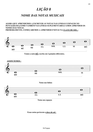 ================&
AGORA QUE APRENDEMOS A ESCREVER AS NOTAS NAS LINHAS E ESPAÇOS NO
PENTAGRAMA,COMO TAMBÉM NAS LINHAS SUPLEMENTARES,VAMOS APRENDER OS
NOMES DAS NOTAS.
PRIMEIRAMENTE, COMEÇAREMOS A APRENDER 8 NOTAS NA CLAVE DE SOL :
DÓ
w_
NOME DAS NOTAS MUSICAIS
RÉ
w
Temos a nota DÓ, escrita em 2 posições diferentes.
MI
w
LIÇÃO 8
FÁ
w SOL
w
LÁ
w
SI
w
DÓ
w
ll
================&
DÓ
w_
ASSIM TEMOS :
MI
w SOL
w
SI
w
ll
================&
DÓ
w
Essas notas pertecem a clave de sol .
FÁ
w
Notas nas linhas
Notas nos espaços
LÁ
w
DÓ
w
ll
Ed Fogaça
19
 