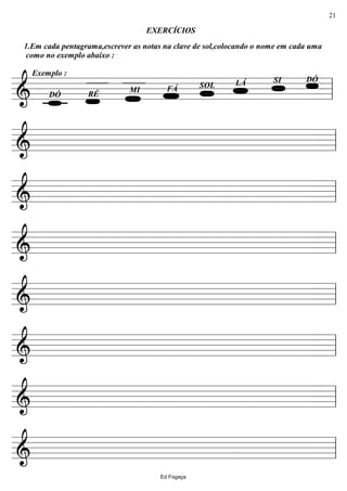 ================&
EXERCÍCIOS
Exemplo :
1.Em cada pentagrama,escrever as notas na clave de sol,colocando o nome em cada uma
como no exemplo abaixo :
DÓSILÁSOLFÁMI
RÉDÓ ll
================& ll
================& ll
================& ll
================& ll
================& ll
================& ll
================& ll
Ed Fogaça
21
 