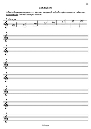 ================&
EXERCÍCIOS
SOL
DÓ
1.Em cada pentagrama,escrever as notas na clave de sol,colocando o nome em cada uma,
usando haste, como no exemplo abaixo :
Exemplo :
DÓSILÁ
FÁMI
RÉ ll
================& ll
================& ll
================& ll
================& ll
================& ll
================& ll
================& ll
Ed Fogaça
22
 