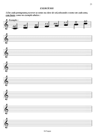 ================&
DÓ
LÁSOLFÁ
MIRÉDÓ
1.Em cada pentagrama,escrever as notas na clave de sol,colocando o nome em cada uma,
com haste, como no exemplo abaixo :
EXERCÍCIOS
Exemplo :
SI
ll
================& ll
================& ll
================& ll
================& ll
================& ll
================& ll
================& ll
Ed Fogaça
23
 