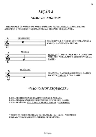 ========&
- APRENDEMOS OS NOMES DAS NOTAS COMO: Dó, Ré,Mi,Fá,Sol,Lá,Si. AGORA IREMOS
APRENDER O NOME DAS FIGURAS,OU SEJA ,O DESENHO DE CADA NOTA.
SEMIBREVE
w
NOME DA FIGURAS
LIÇÃO 8
SEMIBREVE: É A FIGURA QUE TEM APENAS A
CABEÇA DA NOTA SEM PINTAR.
ll
========&
MÍNIMA
˙«««« MÍNIMA : É A FIGURA QUE TEM A CABEÇA DA
NOTA SEM PINTAR, MAS É ACRESCENTADA A
HASTE .ll
=======&
* TODAS AS NOTAS MUSICAIS( Dó , Ré , Mi , Fá , Sol , Lá , Si : PODEM SER
USADAS COMO SEMIBREVE , MÍNIMA OU SEMÍNIMA.
1. UMA SEMIBREVE NÃO USA HASTE E NÃO É PINTADA;
2. UMA MÍNIMA NÃO PODE SER PINTADA E FICAR SEM HASTE;
3. UMA SEMÍNIMA NÃO PODE FICAR SEM PINTAR E SEM HASTE.
SEMÍNIMA
ˆ«««« SEMÍNIMA: É A FIGURA QUE TEM A CABEÇA
DA NOTA PINTADA E COM HASTE .
*NÃO VAMOS ESQUECER :
ll
Ed Fogaça
24
 