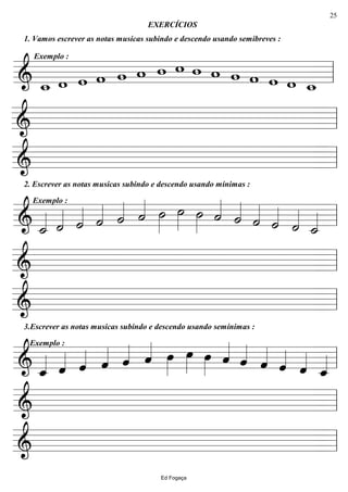 ================&
1. Vamos escrever as notas musicas subindo e descendo usando semibreves :
Exemplo :
w_ w w w w w
EXERCÍCIOS
w w w w w w w w w_ ll
================& ll
================&
2. Escrever as notas musicas subindo e descendo usando mínimas :
ll
================&
Exemplo :
˙_«««« ˙«««« ˙«««« ˙«««« ˙«««« ˙«««« ˙»»»»
˙»»»» ˙»»»» ˙««««
˙««««
˙««««
˙««««
˙««««
˙_«««« ll
================& ll
================&
3.Escrever as notas musicas subindo e descendo usando semínimas :
ll
================&
Exemplo :
ˆ_«««« ˆ«««« ˆ«««« ˆ«««« ˆ«««« ˆ«««« œ»»»»
œ»»»» œ»»»» ˆ««««
ˆ««««
ˆ««««
ˆ««««
ˆ««««
ˆ_«««« ll
================& ll
================& ll
Ed Fogaça
25
 
