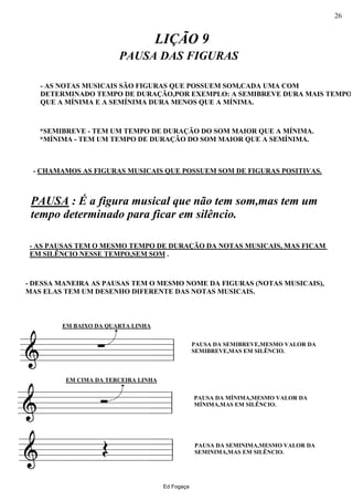 ========&
EM BAIXO DA QUARTA LINHA
- CHAMAMOS AS FIGURAS MUSICAIS QUE POSSUEM SOM DE FIGURAS POSITIVAS.
*SEMIBREVE - TEM UM TEMPO DE DURAÇÃO DO SOM MAIOR QUE A MÍNIMA.
*MÍNIMA - TEM UM TEMPO DE DURAÇÃO DO SOM MAIOR QUE A SEMÍNIMA.
- AS NOTAS MUSICAIS SÃO FIGURAS QUE POSSUEM SOM,CADA UMA COM
DETERMINADO TEMPO DE DURAÇÃO,POR EXEMPLO: A SEMIBREVE DURA MAIS TEMPO
QUE A MÍNIMA E A SEMÍNIMA DURA MENOS QUE A MÍNIMA.
- DESSA MANEIRA AS PAUSAS TEM O MESMO NOME DA FIGURAS (NOTAS MUSICAIS),
MAS ELAS TEM UM DESENHO DIFERENTE DAS NOTAS MUSICAIS.
- AS PAUSAS TEM O MESMO TEMPO DE DURAÇÃO DA NOTAS MUSICAIS, MAS FICAM
EM SILÊNCIO NESSE TEMPO,SEM SOM .
PAUSA : É a figura musical que não tem som,mas tem um
tempo determinado para ficar em silêncio.
∑
LIÇÃO 9
PAUSA DAS FIGURAS
PAUSA DA SEMIBREVE,MESMO VALOR DA
SEMIBREVE,MAS EM SILÊNCIO.
ll
========&
EM CIMA DA TERCEIRA LINHA
Ó PAUSA DA MÍNIMA,MESMO VALOR DA
MÍNIMA,MAS EM SILÊNCIO.
ll
========& Œ PAUSA DA SEMINIMA,MESMO VALOR DA
SEMINIMA,MAS EM SILÊNCIO.
ll
Ed Fogaça
26
 