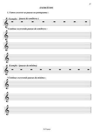 ================&
* Continue escrevendo pausas da semibreve :
Exemplo:
1. Vamos escrever as pausas no pentagrama :
∑
(pausa da semibreve )
∑ ∑
EXERCÍCIOS
∑ ∑ ∑ ∑ ∑ ll
================& ll
================& ll
================& ll
================&
Exemplo : (pausas da mínima)
Ó Ó Ó Ó Ó Ó Ó Ó Ó ll
================&
* Continue escrevendo pausas da mínima :
ll
================& ll
================& ll
Ed Fogaça
27
 