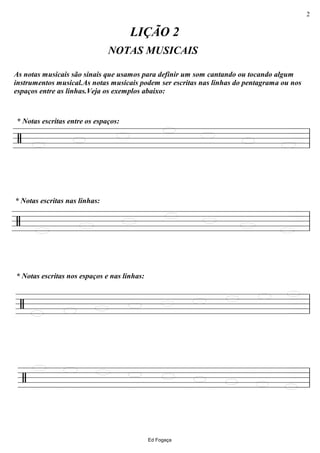 ================/
NOTAS MUSICAIS
* Notas escritas entre os espaços:
As notas musicais são sinais que usamos para definir um som cantando ou tocando algum
instrumentos musical.As notas musicais podem ser escritas nas linhas do pentagrama ou nos
espaços entre as linhas.Veja os exemplos abaixo:
LIÇÃO 2
ll
================/
* Notas escritas nas linhas:
ll
================/
* Notas escritas nos espaços e nas linhas:
ll
================/ ll
Ed Fogaça
2
 