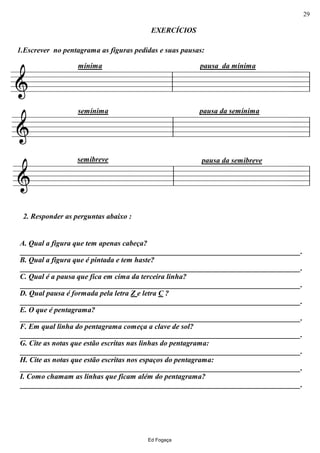 ================&
1.Escrever no pentagrama as figuras pedidas e suas pausas:
EXERCÍCIOS
mínima pausa da mínima
ll ll
================&
semínima pausa da semínima
ll ll
================&
2. Responder as perguntas abaixo :
A. Qual a figura que tem apenas cabeça?
___________________________________________________________________________.
B. Qual a figura que é pintada e tem haste?
___________________________________________________________________________.
C. Qual é a pausa que fica em cima da terceira linha?
___________________________________________________________________________.
D. Qual pausa é formada pela letra Z e letra C ?
___________________________________________________________________________.
E. O que é pentagrama?
___________________________________________________________________________.
F. Em qual linha do pentagrama começa a clave de sol?
___________________________________________________________________________.
G. Cite as notas que estão escritas nas linhas do pentagrama:
___________________________________________________________________________.
H. Cite as notas que estão escritas nos espaços do pentagrama:
___________________________________________________________________________.
I. Como chamam as linhas que ficam além do pentagrama?
___________________________________________________________________________.
semibreve pausa da semibreve
ll ll
Ed Fogaça
29
 