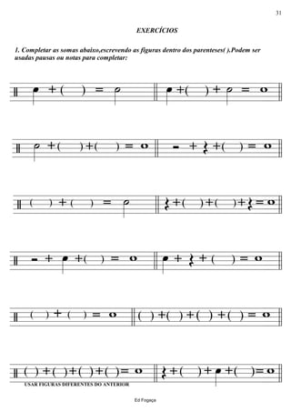 ================/
1. Completar as somas abaixo,escrevendo as figuras dentro dos parenteses( ).Podem ser
usadas pausas ou notas para completar:
œ»»»» + =( ) ˙»»»»
EXERCÍCIOS
œ»»»» + ˙»»»»+( ) w=llll llll
================/ ˙»»»» + =( )+ w( ) Ó + Œ w=( )+llll llll
================/ ˙»»»»=( )+( ) Œ +( )+( )+ Œ w=llll llll
================/ Ó + œ»»»» +( ) w= œ»»»» + Œ w=( )+
llll llll
================/ + w=( )( ) + w=( )( )+( )+( )
llll llll
================/ USAR FIGURAS DIFERENTES DO ANTERIOR
=( )+( )+( )+( ) w Œ +( )+ œ»»»» = w( )+
llll llll
Ed Fogaça
31
 