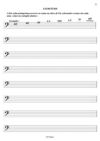 ================?
DÓSILÁSOLFÁ
MIRÉDÓ
1.Em cada pentagrama,escrever as notas na clave de Fá ,colocando o nome em cada
uma como no exemplo abaixo :
EXERCÍCIOS
Exemplo :
ll
================? ll
================? ll
================? ll
================? ll
================? ll
================? ll
================? ll
Ed Fogaça
33
 