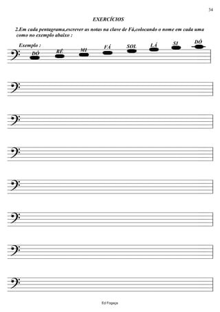 ================?
2.Em cada pentagrama,escrever as notas na clave de Fá,colocando o nome em cada uma
como no exemplo abaixo :
DÓSILÁSOLFÁ
MIRÉ
Exemplo :
DÓ
EXERCÍCIOS
ll
================? ll
================? ll
================? ll
================? ll
================? ll
================? ll
================? ll
Ed Fogaça
34
 