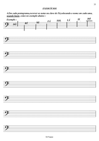 ================?
DÓSILÁSOLFÁ
MIRÉDÓ
Exemplo :
4.Em cada pentagrama,escrever as notas na clave de Fá,colocando o nome em cada uma,
usando haste, como no exemplo abaixo :
EXERCÍCIOS
ll
================? ll
================? ll
================? ll
================? ll
================? ll
================? ll
================? ll
Ed Fogaça
35
 