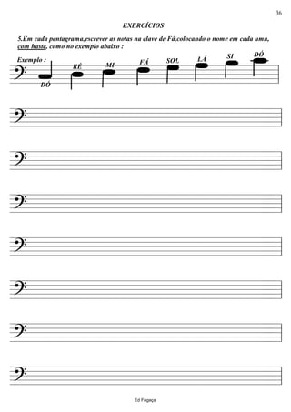 ================?
Exemplo :
5.Em cada pentagrama,escrever as notas na clave de Fá,colocando o nome em cada uma,
com haste, como no exemplo abaixo :
DÓSILÁSOLFÁ
DÓ
RÉ MI
EXERCÍCIOS
ll
================? ll
================? ll
================? ll
================? ll
================? ll
================? ll
================? ll
Ed Fogaça
36
 