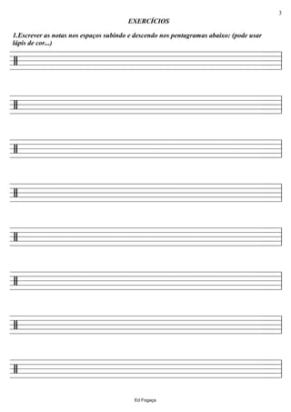 ================/
1.Escrever as notas nos espaços subindo e descendo nos pentagramas abaixo: (pode usar
lápis de cor...)
EXERCÍCIOS
ll
================/ ll
================/ ll
================/ ll
================/ ll
================/ ll
================/ ll
================/ ll
Ed Fogaça
3
 