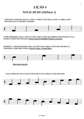 ================/
NOTAS MUSICAIS(Parte 3)
LIÇÃO 4
EXISTEM 2 TIPOS DE NOTAS : COM A CABEÇA PINTADA E COM A CABEÇA SEM
PINTAR.VEJA O EXEMPLO ABAIXO:
COMO PODEMOS VER AS NOTAS COM CABEÇA PINTADA PODEM SER ESCRITAS NAS
LINHAS COMO NOS ESPAÇOS, ESSAS NOTAS SEMPRE TERÃO A HASTE.
ll
================/
Haste lado esquerdo
RESPEITA A MESMA REGRA PARA AS NOTAS DE CABAÇA PINTADA ESCRITAS A
PARTIR DA TERCEIRA LINHA: HASTE PARA A ESQUERDA.
ll
================/
VEJA COMO FICAM AS NOTAS PINTADAS NAS LINHAS E NOS ESPAÇOS:
ll
================/ ll
Ed Fogaça
7
 