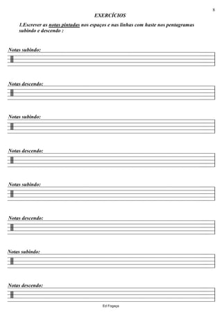 ================/
1.Escrever as notas pintadas nos espaços e nas linhas com haste nos pentagramas
subindo e descendo :
Notas subindo:
EXERCÍCIOS
ll
================/
Notas descendo:
ll
================/
Notas subindo:
ll
================/
Notas descendo:
ll
================/
Notas subindo:
ll
================/
Notas descendo:
ll
================/
Notas subindo:
ll
================/
Notas descendo:
llEd Fogaça
8
 
