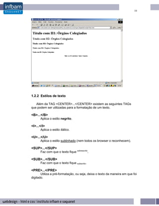 10




1.2.2 Estilos de texto

   Além da TAG <CENTER>...</CENTER> existem as seguintes TAGs
que podem ser utilizadas para a formatação de um texto.

<B>...</B>
      Aplica o estilo negrito.

<I>...</I>
      Aplica o estilo itálico.

<U>...</U>
      Aplica o estilo sublinhado (nem todos os browser o reconhecem).

<SUP>...</SUP>
      Faz com que o texto fique sobrescrito.

<SUB>...</SUB>
      Faz com que o texto fique subscrito.

<PRE>...</PRE>
       Utiliza a pré-formatação, ou seja, deixa o texto da maneira em que foi
digitado.
 