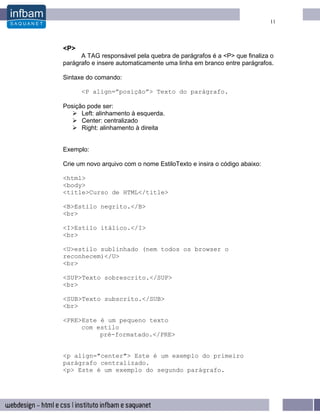 11




<P>
      A TAG responsável pela quebra de parágrafos é a <P> que finaliza o
parágrafo e insere automaticamente uma linha em branco entre parágrafos.

Sintaxe do comando:

      <P align=”posição”> Texto do parágrafo.

Posição pode ser:
      Left: alinhamento à esquerda.
      Center: centralizado
      Right: alinhamento à direita


Exemplo:

Crie um novo arquivo com o nome EstiloTexto e insira o código abaixo:

<html>
<body>
<title>Curso de HTML</title>

<B>Estilo negrito.</B>
<br>

<I>Estilo itálico.</I>
<br>

<U>estilo sublinhado (nem todos os browser o
reconhecem)</U>
<br>

<SUP>Texto sobrescrito.</SUP>
<br>

<SUB>Texto subscrito.</SUB>
<br>

<PRE>Este é um pequeno texto
     com estilo
          pré-formatado.</PRE>


<p align="center"> Este é um exemplo do primeiro
parágrafo centralizado.
<p> Este é um exemplo do segundo parágrafo.
 