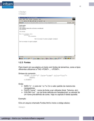 12


</body>
</html>




1.2.3 Fontes

Para inserir em sua página um texto com fontes de tamanhos, cores e tipos
diferentes utilizamos a TAG <FONT> ... </FONT>.

Sintaxe do comando:
      <FONT size=”n” face=”nome” color=”cor”>
             TEXTO
      </FONT>

Onde:
        SIZE=“n” : n varia de 1 a 7 e 3 é o valor padrão da maioria dos
        navegadores;
        FACE=”nome” : nome da fonte a ser utilizada (Arial, Tahoma, etc);
        COLOR=”cor” : cor da fonte definida em hexadecimal, ou através de
        um nome pré-definido de cores. Veja no capítulo 9 desta apostila.

Exemplo:

Crie um arquivo chamado Fontes.html e insira o código abaixo:

<html>
 