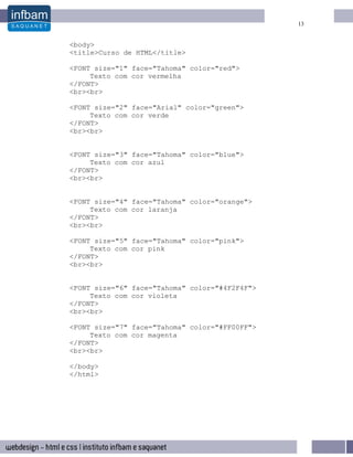 13


<body>
<title>Curso de HTML</title>

<FONT size="1" face="Tahoma" color="red">
     Texto com cor vermelha
</FONT>
<br><br>

<FONT size="2" face="Arial" color="green">
     Texto com cor verde
</FONT>
<br><br>


<FONT size="3" face="Tahoma" color="blue">
     Texto com cor azul
</FONT>
<br><br>


<FONT size="4" face="Tahoma" color="orange">
     Texto com cor laranja
</FONT>
<br><br>

<FONT size="5" face="Tahoma" color="pink">
     Texto com cor pink
</FONT>
<br><br>


<FONT size="6" face="Tahoma" color="#4F2F4F">
     Texto com cor violeta
</FONT>
<br><br>

<FONT size="7" face="Tahoma" color="#FF00FF">
     Texto com cor magenta
</FONT>
<br><br>

</body>
</html>
 