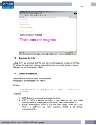 14




1.3   Quebras de linha

A tag <BR> faz a quebra de linha sem acrescentar espaços extras entre linhas.
Finaliza a linha de texto e insere automaticamente uma outra linha em branco.
Não precisa ser finaliza com </BR>.


1.4   Linhas Horizontais

Desenha uma linha horizontal no documento.
Não precisa ser finalizada com </HR>.

Sintaxe:

         <HR width=”n%” align=”posição” size=”n”             color=”#cor”
         noshade>
Atributos:

           SIZE: Define a espessura, em pixels, da linha.
           WIDTH: Define a largura da linha, o que pode ser feito em pixels
           (número absoluto) ou em percentual da tela (com o símbolo de %)
           ALIGN: Alinhamento, como o que tem sido usado, pode ser LEFT,
           RIGHT e CENTER, ou seja, esquerda, direita e ao centro,
           respectivamente.
 