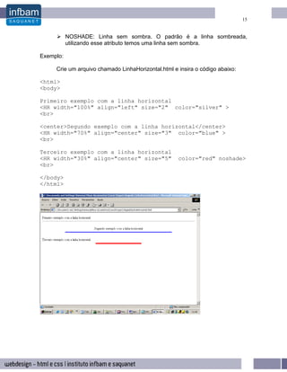 15


           NOSHADE: Linha sem sombra. O padrão é a linha sombreada,
           utilizando esse atributo temos uma linha sem sombra.

Exemplo:

     Crie um arquivo chamado LinhaHorizontal.html e insira o código abaixo:

<html>
<body>

Primeiro exemplo com a linha horizontal
<HR width="100%" align="left" size="2" color="silver" >
<br>

<center>Segundo exemplo com a linha horizontal</center>
<HR width="70%" align="center" size="3" color="blue" >
<br>

Terceiro exemplo com a linha horizontal
<HR width="30%" align="center" size="5"             color="red" noshade>
<br>

</body>
</html>
 