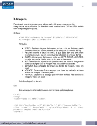 17




3. Imagens
Para inserir uma imagem em uma página web utilizamos o comando, tag,
<img src> e seus atributos. Os formatos mais usados são o GIF e o JPG, ambos
com compactação de pixels.

Sintaxe:

       <IMG SRC="endereço da imagem” WIDTH=”n%” HEIGHT=”n%”
       ALIGN=”posição” ALT=”texto”>

       Atributos:

              WIDTH: Define a largura da imagem, o que pode ser feito em pixels
              (número absoluto) ou em percentual da tela (com o símbolo de %).
              HEIGHT: Define a altura da linha, o que pode ser feito em pixels
              (número absoluto) ou em percentual da tela (com o símbolo de %).
              ALIGN: Alinhamento da imagem pode ser, LEFT, RIGHT e CENTER,
              ou seja, esquerda, direita e ao centro, respectivamente.
              ALT: texto que irá aparecer ao passar o mouse sobre a imagem ou
              texto que surgirá caso a imagem não possa ser visualizada.
              BORDER: Especificação da largura da borda da imagem. Valor em
              pixel.
              VSPACE: Para especificar o espaço que deve ser deixado acima e
              abaixo da imagem. Valor em pixel.
              HSPACE: Especifica o espaço que deve ser deixado nas laterais da
              imagem. Valor em pixel.

       O único obrigatório é o src.

Ex.:

       Crie um arquivo chamado Imagem.html e insira o código abaixo:

<html>
<body>
<title>Curso de HTML</title>


<IMG SRC="img/bullet.gif" ALIGN="left" ALT="Imagem Bullet">
<font size="3" face="arial" color="blue">Esta é a nossa
primeira imagem inserida.</font>
<br><br>
 