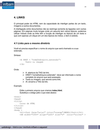 19




4. LINKS

O principal poder do HTML vem da capacidade de interligar partes de um texto,
imagens a outros documentos.
A interligação entre documentos não se restringe somente às ligações com outras
páginas. Em páginas muito longas onde um assunto tem vários tópicos, podemos
utilizar índices onde os links têm a função de interligar os tópicos de um texto e
que com apenas um clique em um dos tópicos do índice, o item é exibido.


4.1 Links para o mesmo diretório

Você só precisa especificar o nome do arquivo que será chamado e a sua
extensão.

Sintaxe:

        <A HREF = “nomeDoArquivo.extensão”>
             Texto ou imagem
        </A>

Onde:
              A: abertura da TAG de link;
              HREF=”nomeDoArquivo.extensão”: deve ser informado o nome
              completo do arquivo que será acessado;
              Texto ou imagem: que servirá como link;
              /A: encerra a TAG de link.

Exemplo:

        Edite o primeiro arquivo que criamos index.html.
        Substitua o código pelo o que está abaixo:

<html>
<head>
<title>
     Curso de HTML
</title>
</head>
<body >
     <h1><font face="arial" color="orange">MENU</font></h1>
     <HR width="100%" align="left" size="2" color="silver" >
 