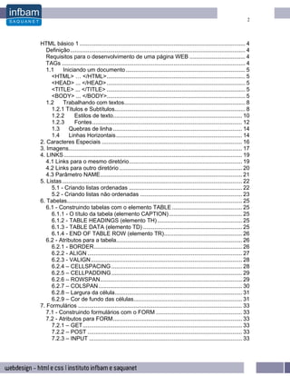 2




HTML básico 1 ........................................................................................................ 4
   Definição.............................................................................................................. 4
   Requisitos para o desenvolvimento de uma página WEB ................................... 4
   TAGs ................................................................................................................... 4
   1.1     Iniciando um documento ........................................................................... 5
     <HTML> … </HTML>....................................................................................... 5
     <HEAD> ... </HEAD> ....................................................................................... 5
     <TITLE> ... </TITLE> ....................................................................................... 5
     <BODY> ... </BODY>....................................................................................... 5
   1.2     Trabalhando com textos............................................................................ 8
     1.2.1 Títulos e Subtítulos.................................................................................. 8
     1.2.2        Estilos de texto................................................................................. 10
     1.2.3        Fontes.............................................................................................. 12
     1.3      Quebras de linha ................................................................................. 14
     1.4      Linhas Horizontais ............................................................................... 14
2. Caracteres Especiais ........................................................................................ 16
3. Imagens............................................................................................................. 17
4. LINKS ................................................................................................................ 19
   4.1 Links para o mesmo diretório....................................................................... 19
   4.2 Links para outro diretório ............................................................................. 20
   4.3 Parâmetro NAME......................................................................................... 21
5. Listas ................................................................................................................. 22
     5.1 - Criando listas ordenadas ....................................................................... 22
     5.2 - Criando listas não ordenadas ................................................................ 23
6. Tabelas.............................................................................................................. 25
   6.1 - Construindo tabelas com o elemento TABLE ............................................ 25
     6.1.1 - O título da tabela (elemento CAPTION).............................................. 25
     6.1.2 - TABLE HEADINGS (elemento TH) ..................................................... 25
     6.1.3 - TABLE DATA (elemento TD) .............................................................. 25
     6.1.4 - END OF TABLE ROW (elemento TR)................................................. 26
   6.2 - Atributos para a tabela............................................................................... 26
     6.2.1 - BORDER............................................................................................. 26
     6.2.2 - ALIGN ................................................................................................. 27
     6.2.3 - VALIGN............................................................................................... 28
     6.2.4 – CELLSPACING .................................................................................. 28
     6.2.5 – CELLPADDING .................................................................................. 29
     6.2.6 – ROWSPAN......................................................................................... 29
     6.2.7 – COLSPAN .......................................................................................... 30
     6.2.8 – Largura da célula................................................................................ 31
     6.2.9 – Cor de fundo das células.................................................................... 31
7. Formulários ....................................................................................................... 33
   7.1 - Construindo formulários com o FORM ...................................................... 33
   7.2 - Atributos para FORM................................................................................. 33
     7.2.1 – GET.................................................................................................... 33
     7.2.2 – POST ................................................................................................. 33
     7.2.3 – INPUT ................................................................................................ 33
 