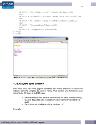 20


     <A HREF       = "EstiloTexto.html">Estilo de Texto</A>
     <br>
     <A HREF       = "ExemploTitulo.html">Títulos e Subtítulos</A>
     <br>
     <A HREF       = "LinhaHorizontal.html">LinhaHorizontal</A>
     <br>
     <A HREF       = "Fontes.html">Fontes</A>
     <br>
     <A HREF       = "Imagem.html">Imagem</A>
</body>
</html>




4.2 Links para outro diretório

Para criar links para uma página localizada em outros diretórios é necessário
indicar o caminho completo do arquivo. Para a WEB isto tem uma forma um pouco
diferente do Windows e do DOS, veja:

           •   A barra utilizada para separar os diretórios é a barra convencional (/);
           •   O ponto de partida para localizar um arquivo em outro diretório é o
               atual;
           •   Para baixar um nível deve utilizar os sinais “../”.

Exemplo:
 