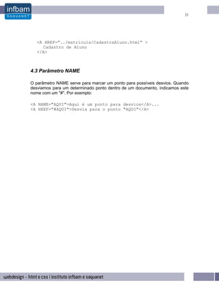 21




   <A HREF=”../matricula/CadastraAluno.html” >
     Cadastro de Aluno
   </A>



4.3 Parâmetro NAME

O parâmetro NAME serve para marcar um ponto para possíveis desvios. Quando
desviamos para um determinado ponto dentro de um documento, indicamos este
nome com um "#". Por exemplo:

<A NAME="AQUI">Aqui é um ponto para desvios</A>...
<A HREF="#AQUI">Desvia para o ponto "AQUI"</A>
 
