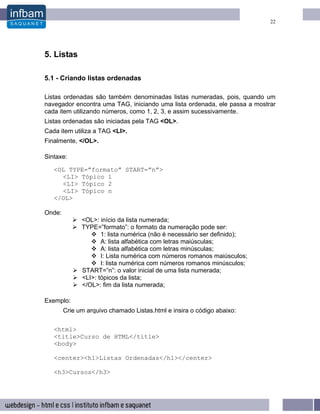 22




5. Listas

5.1 - Criando listas ordenadas

Listas ordenadas são também denominadas listas numeradas, pois, quando um
navegador encontra uma TAG, iniciando uma lista ordenada, ele passa a mostrar
cada item utilizando números, como 1, 2, 3, e assim sucessivamente.
Listas ordenadas são iniciadas pela TAG <OL>.
Cada item utiliza a TAG <LI>.
Finalmente, </OL>.

Sintaxe:

   <OL TYPE=”formato” START=”n”>
     <LI> Tópico 1
     <LI> Tópico 2
     <LI> Tópico n
   </OL>

Onde:
              <OL>: início da lista numerada;
              TYPE=”formato”: o formato da numeração pode ser:
                     1: lista numérica (não é necessário ser definido);
                     A: lista alfabética com letras maiúsculas;
                     A: lista alfabética com letras minúsculas;
                     I: Lista numérica com números romanos maiúsculos;
                     I: lista numérica com números romanos minúsculos;
              START=”n”: o valor inicial de uma lista numerada;
              <LI>: tópicos da lista;
              </OL>: fim da lista numerada;

Exemplo:
        Crie um arquivo chamado Listas.html e insira o código abaixo:

   <html>
   <title>Curso de HTML</title>
   <body>

   <center><h1>Listas Ordenadas</h1></center>

   <h3>Cursos</h3>
 