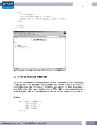 23


   <OL>
      <LI>Graduação
      <LI>Pós-Graduação Lato Sensu
      <LI>Cursos de Pós-Graduação Stricto Sensu
   </OL>

   </body>
   </html>




5.2 - Criando listas não ordenadas

Listas não ordenadas são muito parecidas com as ordenadas. A única diferença é
o fato de elas não definirem explicitamente uma ordem, como é no caso as
numeradas. Eles são formados por símbolos, que podem ser bola, quadrado, e
uma bola vazia. Elas são iniciadas com a TAG <UL> e são respectivamente
terminadas com </UL>. E seus elementos são que nem as numeradas: com <LI>.


Sintaxe:

      <UL TYPE=”formato”>
           <LI> Tópico 1
           <LI> Tópico 2
           <LI> Tópico 3
      </UL>
 