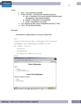 24


Onde:
              <UL> : Início da lista pontuada;
              TYPE=”formato”: o formato do marcador pode ser:
                     disc: o marcador é um ponto (padrão utilizado pelos
                     navegadores, não precisa indicar);
                     square: o marcador é um quadrado;
                     circle: o marcador é um ponto.
              <LI>: tópicos da lista, não é necessário encerrar a TAG;
              </UL>: fim da lista pontuada


Exemplo:

        Acrescente o código abaixo no arquivo Listas.html:

  <br>
  <center><h1>Listas Não Ordenadas</h1></center>
  <h3>Membro da Comunidade Acadêmica</h3>
  <UL TYPE = “disc”>
        <LI>Aluno
        <LI>Docente
        <LI>Técnico Administrativo
  </UL>
 