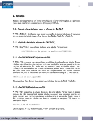 25




6. Tabelas
Tabelas correspondem a um ótimo formato para originar informações, e é por essa
razão que eles foram acrescentados à linguagem HTML.


6.1 - Construindo tabelas com o elemento TABLE

A TAG <TABLE> é utilizada para a representação de dados tabulares. A estrutura
e o conteúdo da tabela devem ficar dentro das TAGs <TABLE> </TABLE>


6.1.1 - O título da tabela (elemento CAPTION)

A TAG <CAPTION> especifica o título de uma tabela. Por exemplo:

         <CAPTION>Notas da primeira avaliação</CAPTION>


6.1.2 - TABLE HEADINGS (elemento TH)

A TAG <TH> é usada para especificar as células de cabeçalho da tabela. Essas
células são diferentes das outras, pois seu conteúdo aparece geralmente em
negrito. O elemento TH pode ser apresentado sem conteúdo algum: isso
corresponde a uma célula em branco. As tabelas podem ainda conter mais de um
TH para uma dada coluna, ou linha, ou simplesmente não conter nenhum
elemento TH, isto é, não conter em nenhuma célula em destaque. O TAG dela é:

<TH>texto em destaque</TH>

Observações: Elas devem ficar, assim como todas, dentro da TAG <TABLE>.


6.1.3 - TABLE DATA (elemento TD)

A TAG <TD> especifica a células de dados de uma tabela. Por se tratar de dados
comuns (e não cabeçalhos), essas células possuem seu conteúdo escrito em
fonte normal, sem nenhum destaque e alinhamento à esquerda. Assim como o
TH, pode-se construir células em branco, usando o elemento TD, como no
exemplo a seguir:

<TD>Células de dados</TD>

Observações: A TAG de terminação, <TD>, também é opcional.
 